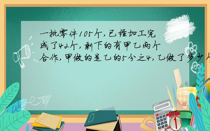 一批零件105个,已经加工完成了42个,剩下的有甲乙两个合作,甲做的是乙的5分之4,乙做了多少个(解方程)