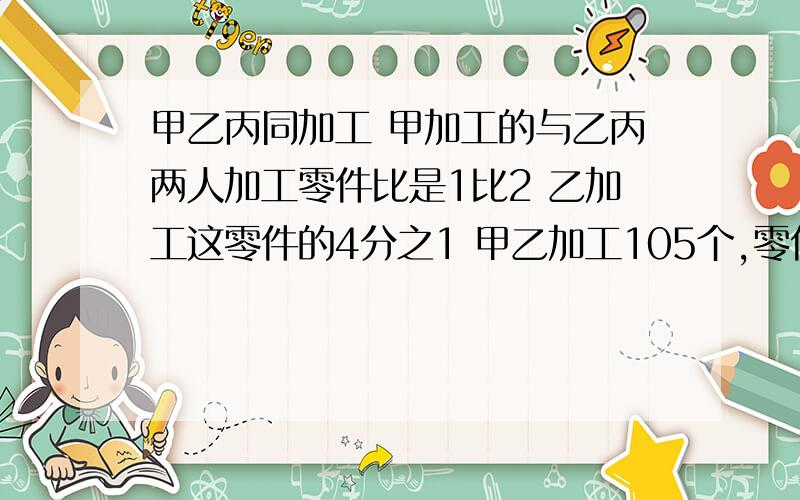 甲乙丙同加工 甲加工的与乙丙两人加工零件比是1比2 乙加工这零件的4分之1 甲乙加工105个,零件共有多少个方程