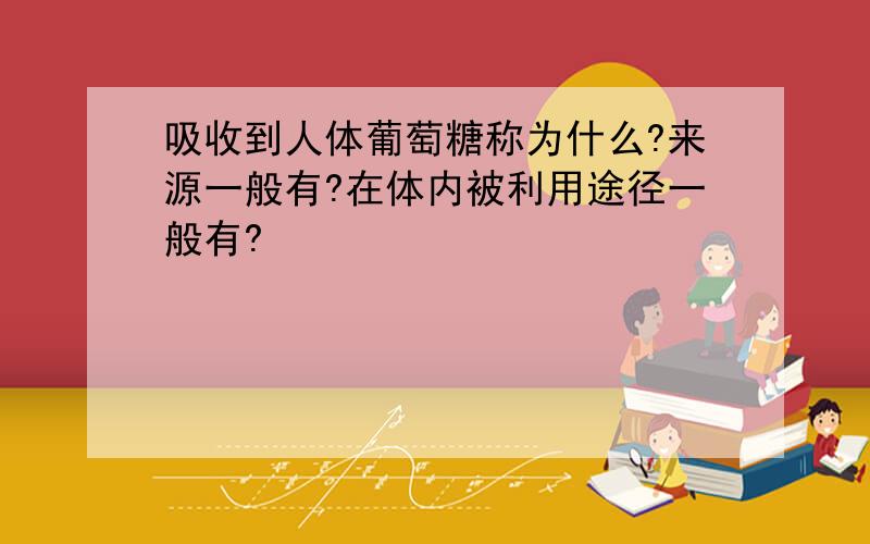 吸收到人体葡萄糖称为什么?来源一般有?在体内被利用途径一般有?