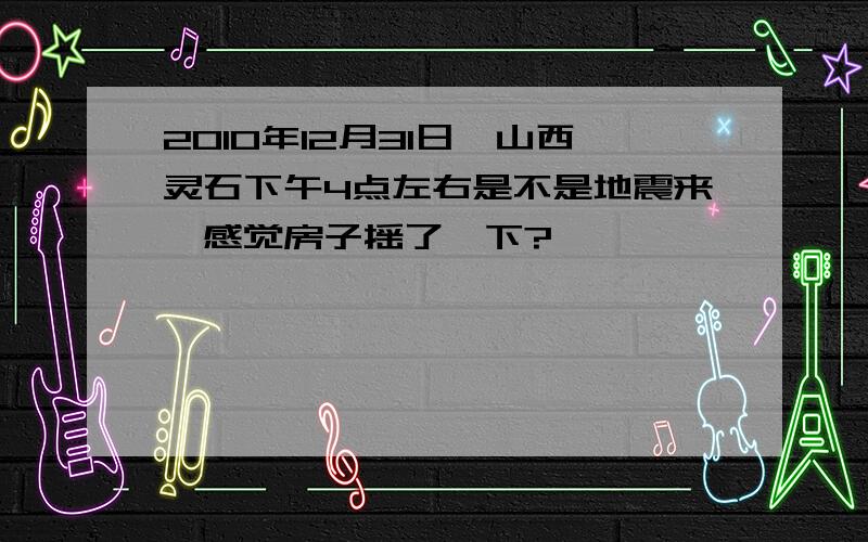 2010年12月31日,山西灵石下午4点左右是不是地震来,感觉房子摇了一下?