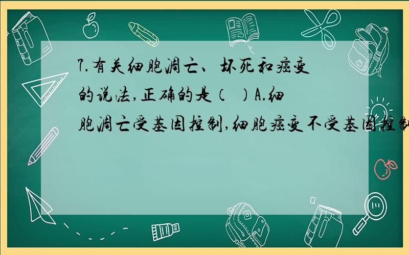 7．有关细胞凋亡、坏死和癌变的说法,正确的是（ ）A．细胞凋亡受基因控制,细胞癌变不受基因控制B．细胞坏死,代谢停止；细胞癌变,细胞表面糖蛋白合成减少C．细胞坏死,膜通透性降低；细