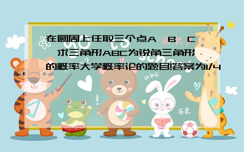 在圆周上任取三个点A,B,C,求三角形ABC为锐角三角形的概率大学概率论的题目!答案为1/4