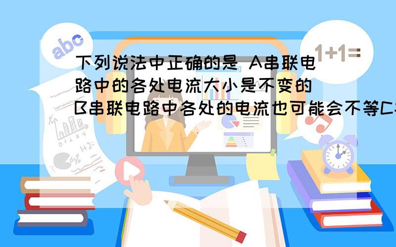 下列说法中正确的是 A串联电路中的各处电流大小是不变的 B串联电路中各处的电流也可能会不等C并联电路中干路中的电流一定大于任一支路中的电流D并联电路中各支路中的电流一定相等