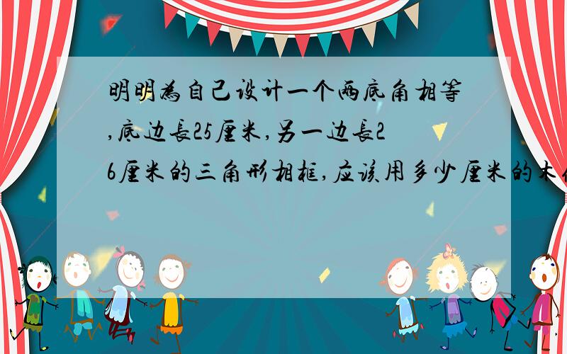 明明为自己设计一个两底角相等,底边长25厘米,另一边长26厘米的三角形相框,应该用多少厘米的木条?