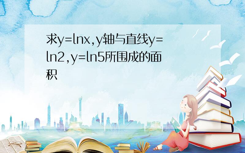 求y=lnx,y轴与直线y=ln2,y=ln5所围成的面积