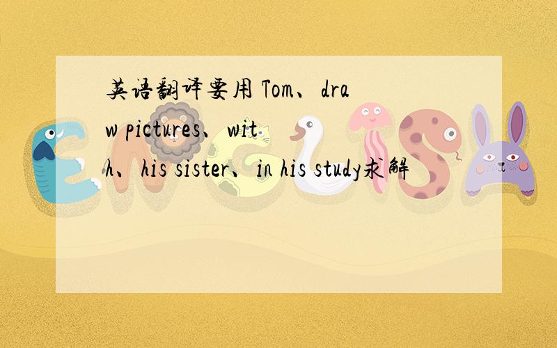 英语翻译要用 Tom、draw pictures、with、his sister、in his study求解