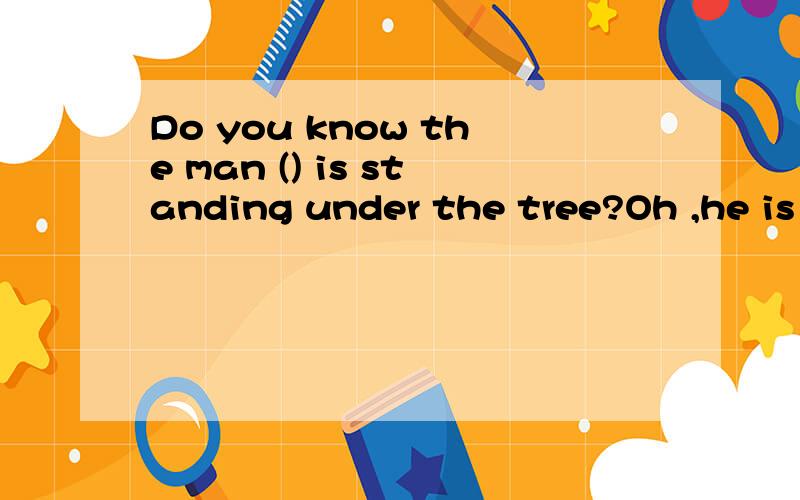 Do you know the man () is standing under the tree?Oh ,he is my math teacher.A which B that C whom D who选什么?为什么?顺便问一下,在从句中,who和that分别在什么时候使用?