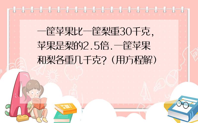 一筐苹果比一筐梨重30千克,苹果是梨的2.5倍.一筐苹果和梨各重几千克?（用方程解）