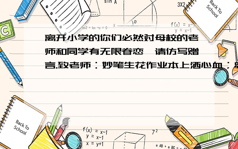 离开小学的你们必然对母校的老师和同学有无限眷恋,请仿写赠言.致老师：妙笔生花作业本上洒心血；忠诚可鉴心灵心灵深处勤耕田.致同学的仿写.最好对仗.格式差不多.