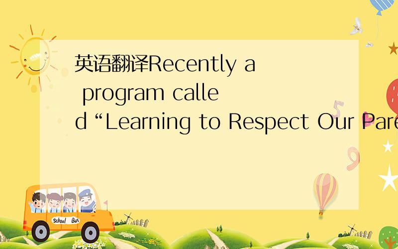 英语翻译Recently a program called“Learning to Respect Our Parents”is started in our school.As we all know,respecting parents is one of China’s traditional moral value.However,as most students today are “the only children”in the family,t