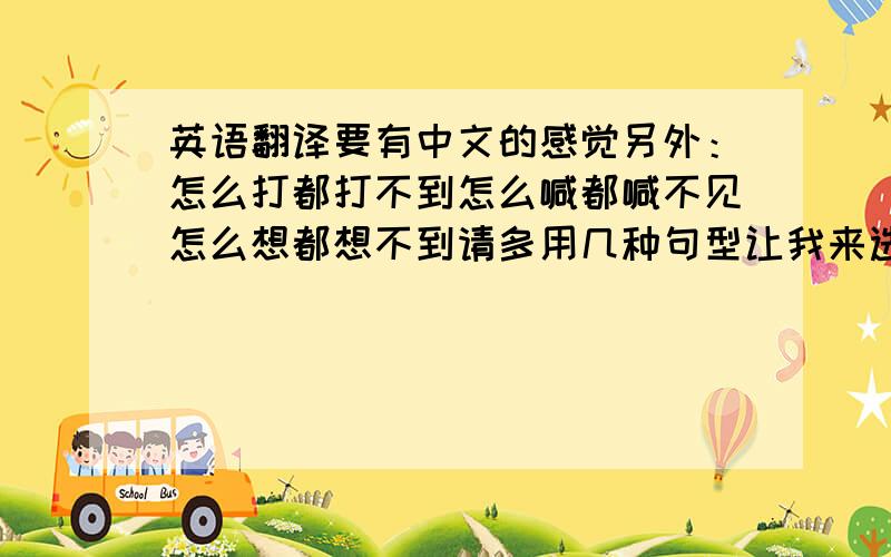 英语翻译要有中文的感觉另外：怎么打都打不到怎么喊都喊不见怎么想都想不到请多用几种句型让我来选择选择~