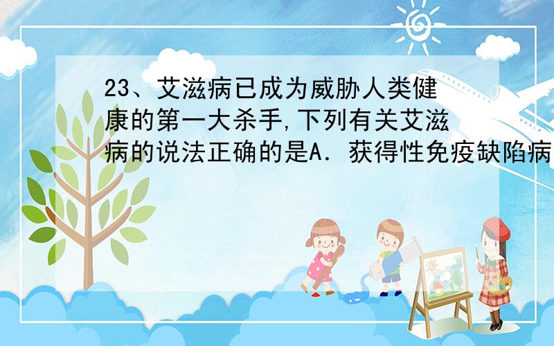 23、艾滋病已成为威胁人类健康的第一大杀手,下列有关艾滋病的说法正确的是A．获得性免疫缺陷病就是指艾滋病B．HIV主要攻击人体内的T细胞,使人丧失绝大部分的免疫功能C．HIV主要由DNA、RN