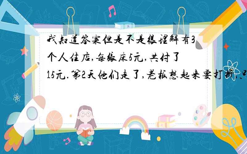 我知道答案但是不是很理解有3个人住店,每张床5元,共付了15元.第2天他们走了,老板想起来要打折,只要10元就够了,就让小二拿了5元还给他们.小二私吞了2元,给他们一人一元.算下来没人付了4元