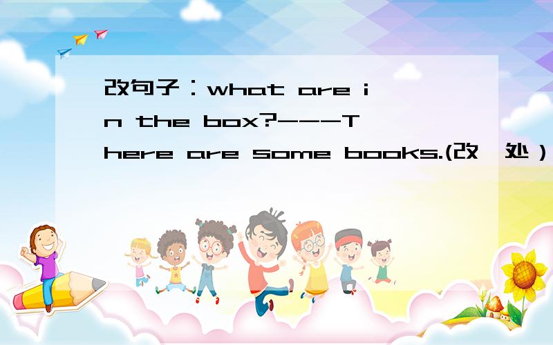 改句子：what are in the box?---There are some books.(改一处）