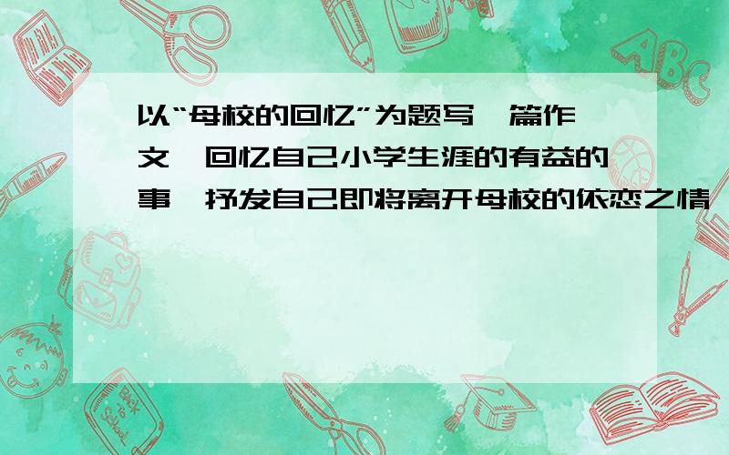 以“母校的回忆”为题写一篇作文,回忆自己小学生涯的有益的事,抒发自己即将离开母校的依恋之情