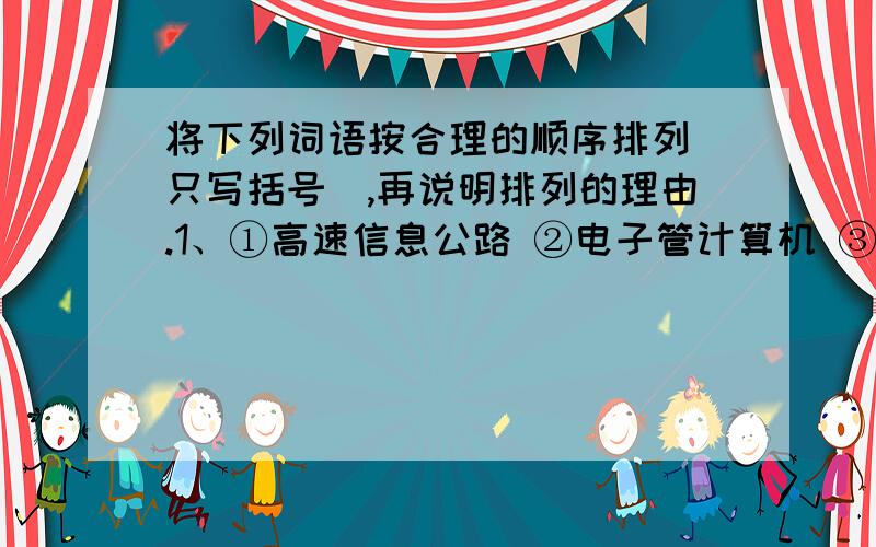 将下列词语按合理的顺序排列(只写括号）,再说明排列的理由.1、①高速信息公路 ②电子管计算机 ③集成电路计算机  ④半导体计算机⑤大规模集合电路计算机排列顺序：排列理由：2、①目