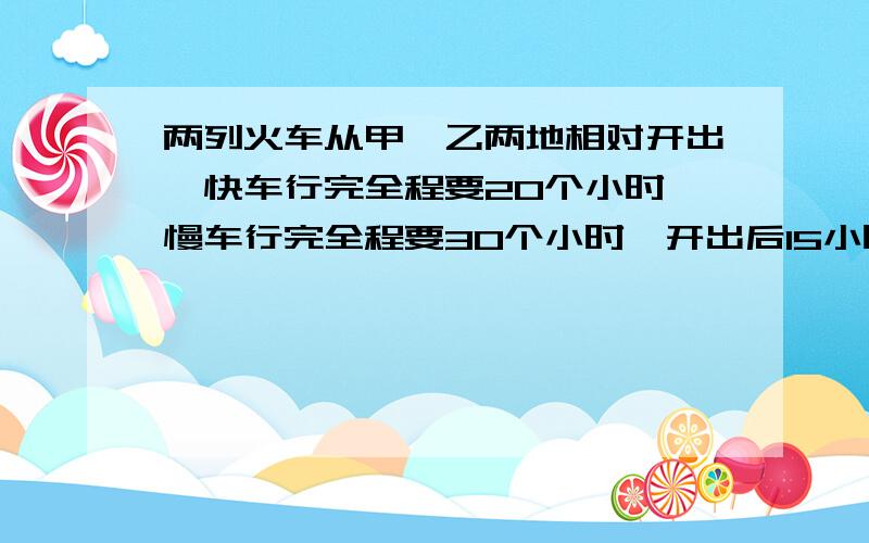 两列火车从甲,乙两地相对开出,快车行完全程要20个小时,慢车行完全程要30个小时,开出后15小时两车相...两列火车从甲,乙两地相对开出,快车行完全程要20个小时,慢车行完全程要30个小时,开出