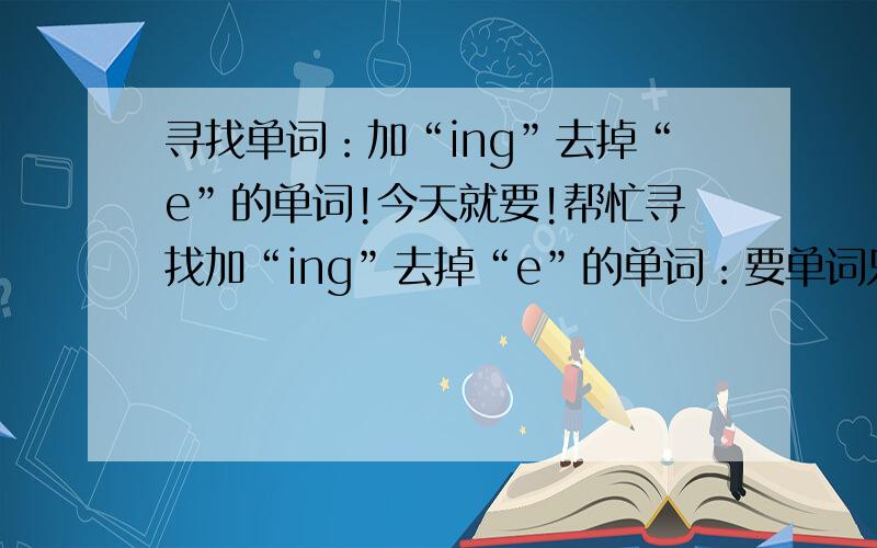 寻找单词：加“ing”去掉“e”的单词!今天就要!帮忙寻找加“ing”去掉“e”的单词：要单词只有一个元音字母,原因加辅音字母结尾,加“ing”时,要双写最后一个字母!最少5个!今天就要!要火