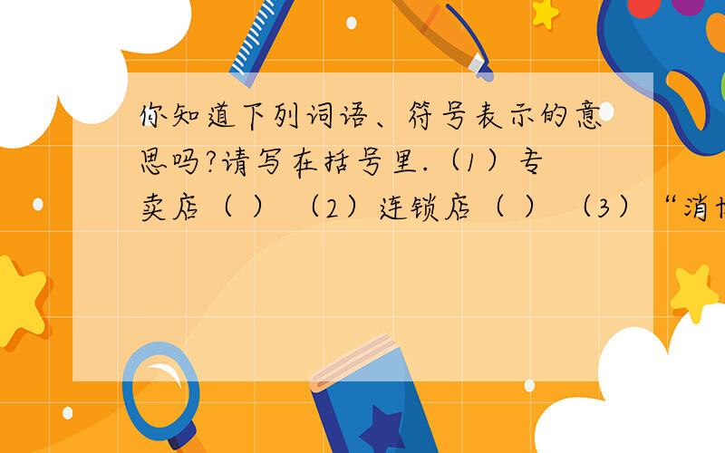 你知道下列词语、符号表示的意思吗?请写在括号里.（1）专卖店（ ） （2）连锁店（ ） （3）“消协”（ ） （4）打折（ ） （5）￥（ ）（6）3.15（ ）