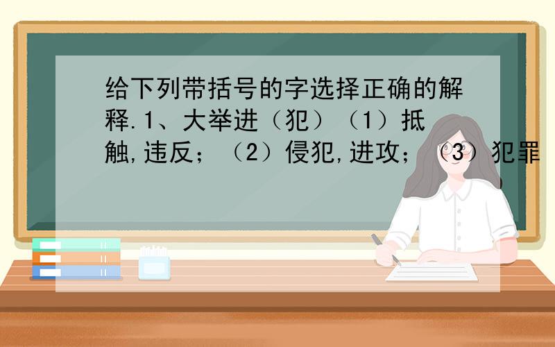 给下列带括号的字选择正确的解释.1、大举进（犯）（1）抵触,违反；（2）侵犯,进攻；（3）犯罪（4）发生,发作.2、（绝）路：（1）断；（2）完全没有了,穷尽；（3）走不通的,没有出路的；