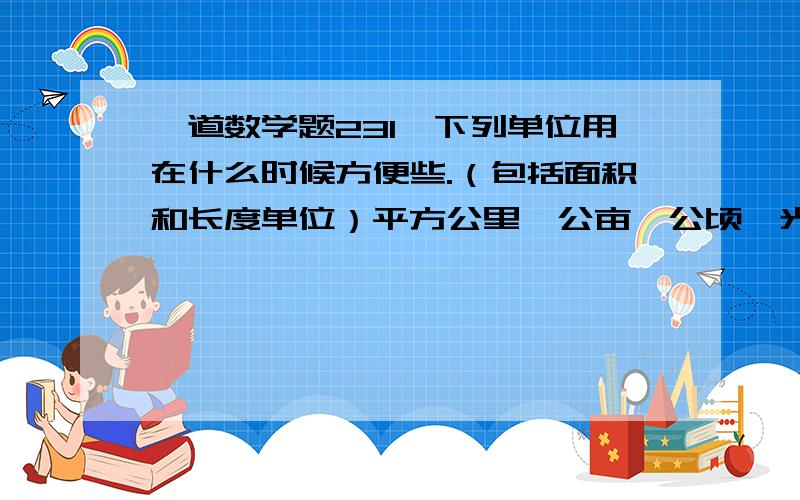 一道数学题231、下列单位用在什么时候方便些.（包括面积和长度单位）平方公里、公亩、公顷、光年、平方米、厘米、米、分米