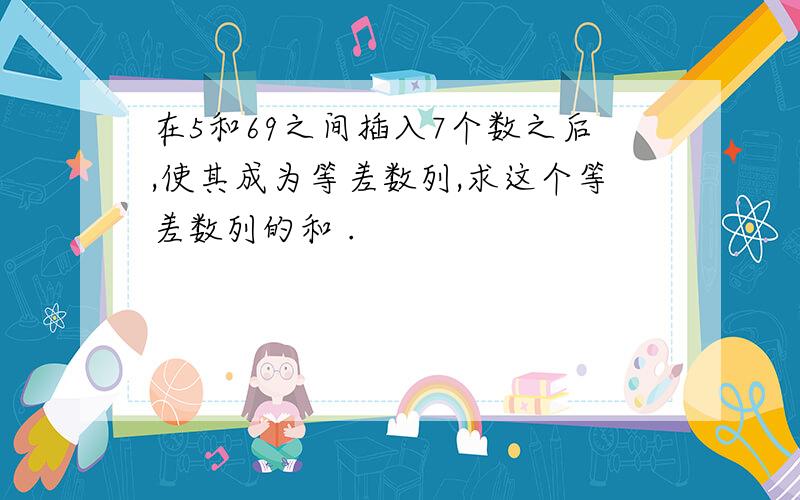 在5和69之间插入7个数之后,使其成为等差数列,求这个等差数列的和 .