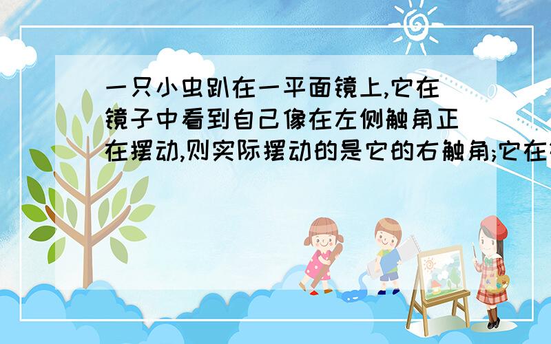 一只小虫趴在一平面镜上,它在镜子中看到自己像在左侧触角正在摆动,则实际摆动的是它的右触角;它在镜中的像到它自身的距离是0.4厘米,则制作镜子的玻璃的厚度是多少厘米?