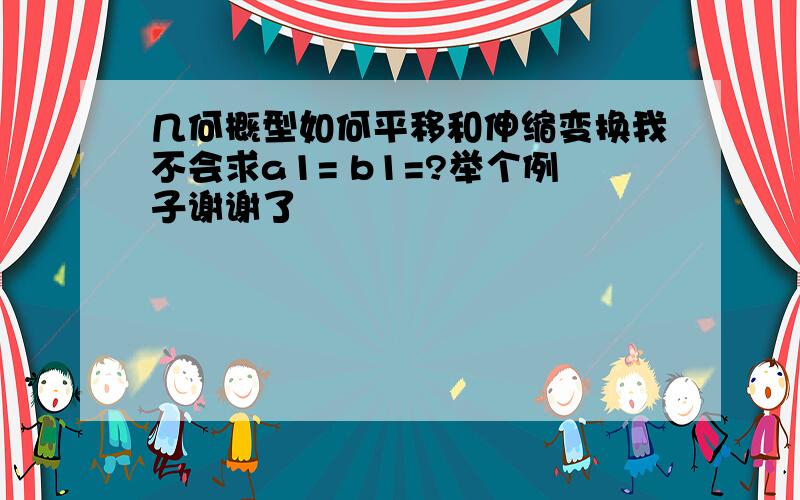 几何概型如何平移和伸缩变换我不会求a1= b1=?举个例子谢谢了