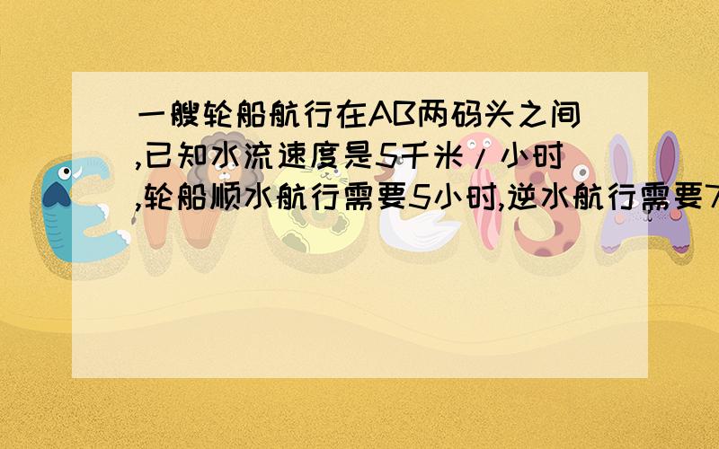 一艘轮船航行在AB两码头之间,已知水流速度是5千米/小时,轮船顺水航行需要5小时,逆水航行需要7小时求两码头之间的航程是多少千米.需要一元一次方程,