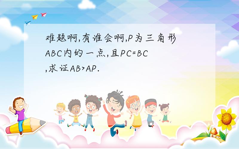 难题啊,有谁会啊,P为三角形ABC内的一点,且PC=BC,求证AB>AP.