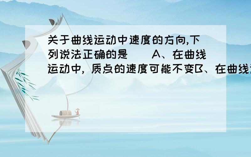 关于曲线运动中速度的方向,下列说法正确的是（）A、在曲线运动中, 质点的速度可能不变B、在曲线运动中,质点速度的方向不断改变,但速度的大小不一定改变C、在曲线运动中,质点速度的方