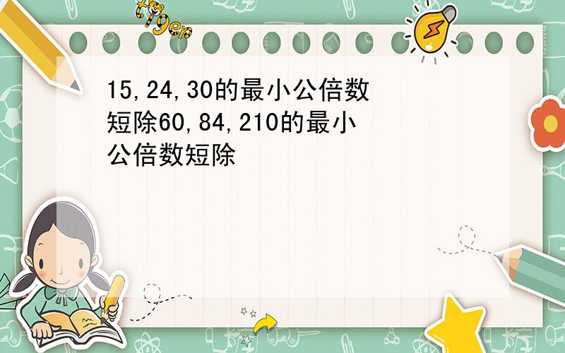 15,24,30的最小公倍数短除60,84,210的最小公倍数短除