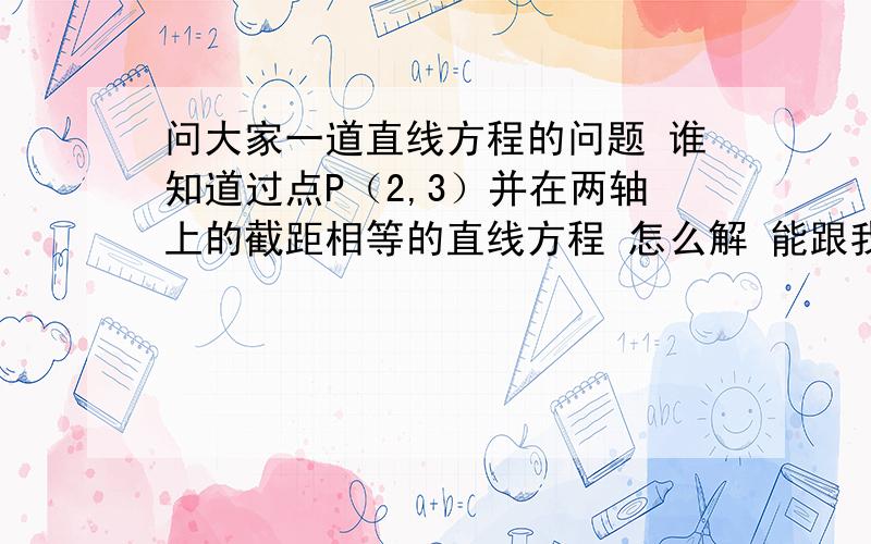 问大家一道直线方程的问题 谁知道过点P（2,3）并在两轴上的截距相等的直线方程 怎么解 能跟我讲讲 与X Y轴的交点坐标怎么来的么