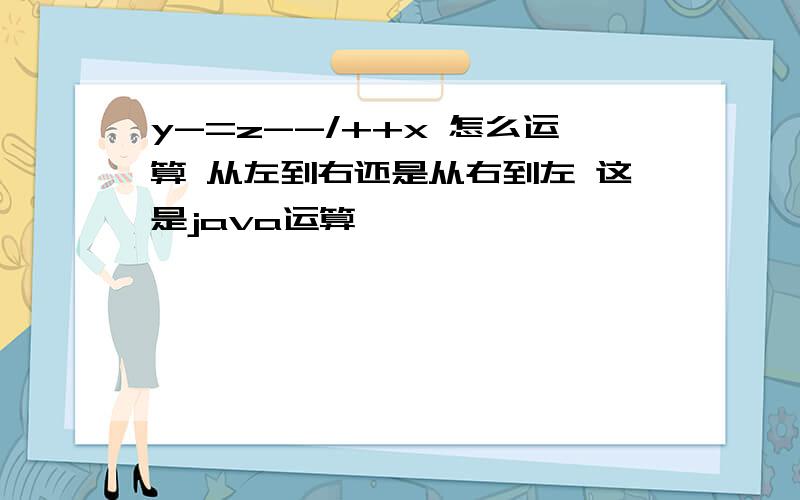 y-=z--/++x 怎么运算 从左到右还是从右到左 这是java运算