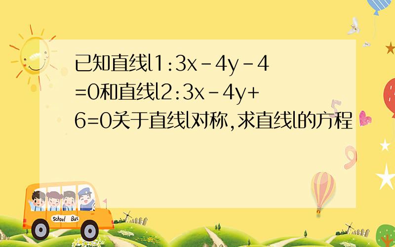 已知直线l1:3x-4y-4=0和直线l2:3x-4y+6=0关于直线l对称,求直线l的方程