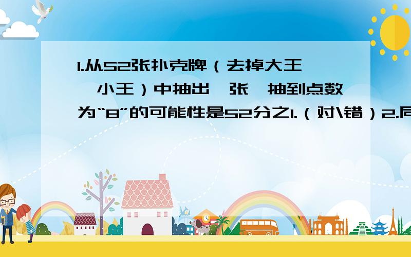 1.从52张扑克牌（去掉大王、小王）中抽出一张,抽到点数为“8”的可能性是52分之1.（对\错）2.同时抛掷两枚硬币,出现一个正面一个反面朝上的可能性是4分之1.（对\错）大家帮我看看这两道