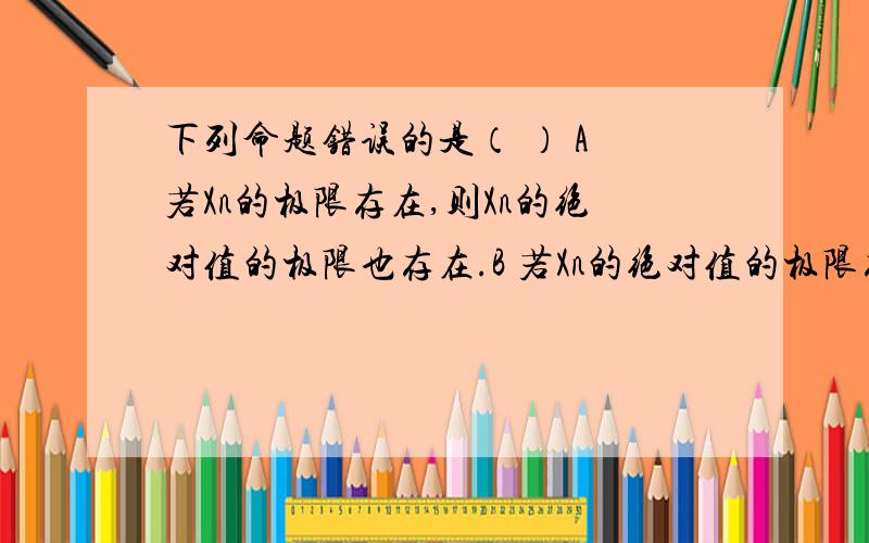 下列命题错误的是（ ） A 若Xn的极限存在,则Xn的绝对值的极限也存在.B 若Xn的绝对值的极限存在,则Xn的极限也存在C 若Xn的极限存在,则Xn的绝对值的极限=Xn的极限D 若Xn的极限不存在,则Xn的极限