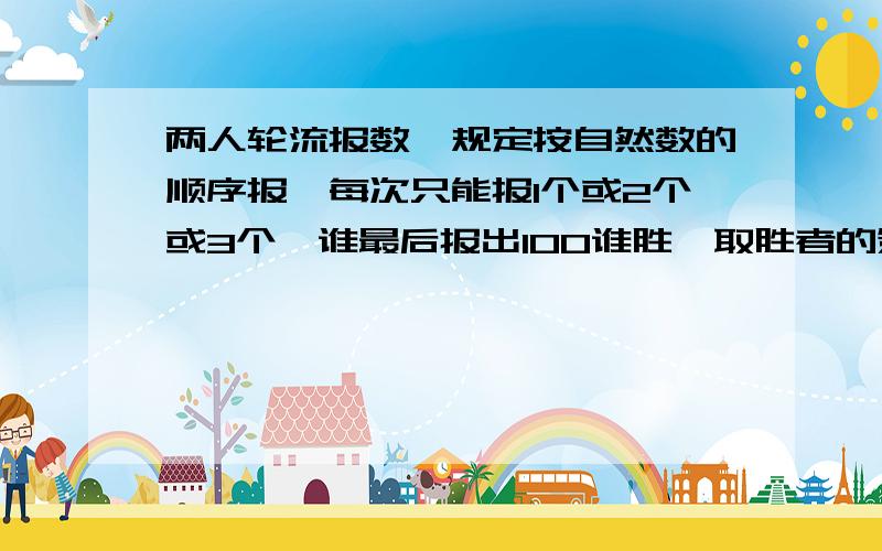 两人轮流报数,规定按自然数的顺序报,每次只能报1个或2个或3个,谁最后报出100谁胜,取胜者的策略是什么?