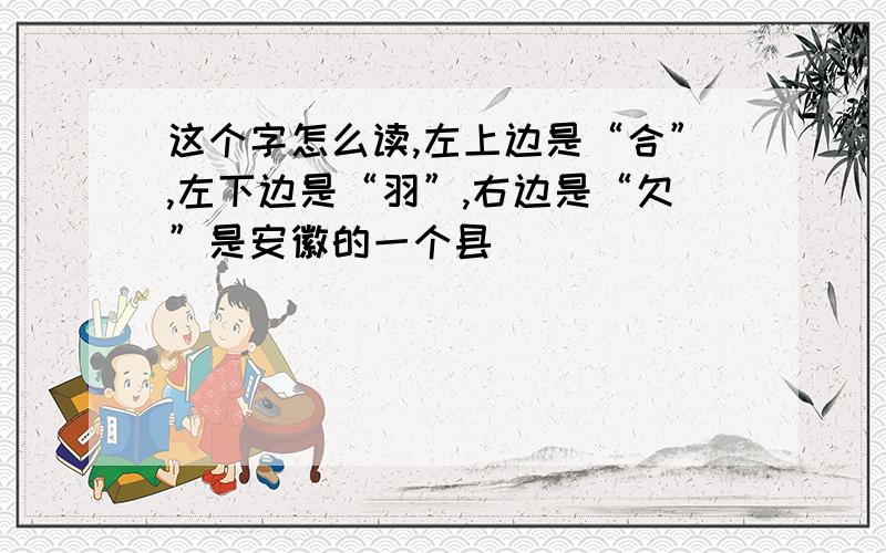 这个字怎么读,左上边是“合”,左下边是“羽”,右边是“欠”是安徽的一个县