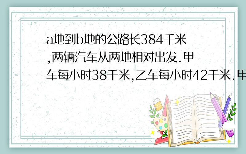 a地到b地的公路长384千米,两辆汽车从两地相对出发.甲车每小时38千米,乙车每小时42千米.甲车先开出64千米后,乙车才出发.乙车出发几小时后两车相遇?