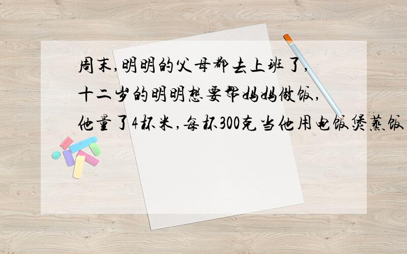 周末,明明的父母都去上班了,十二岁的明明想要帮妈妈做饭,他量了4杯米,每杯300克当他用电饭煲蒸饭时,不知放多少米,他就根据说明书来加水,你认为明明应放多少升水合适?【说明书】1.煮饭