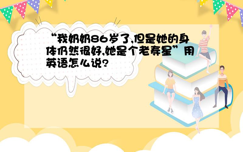 “我奶奶86岁了,但是她的身体仍然很好,她是个老寿星”用英语怎么说?