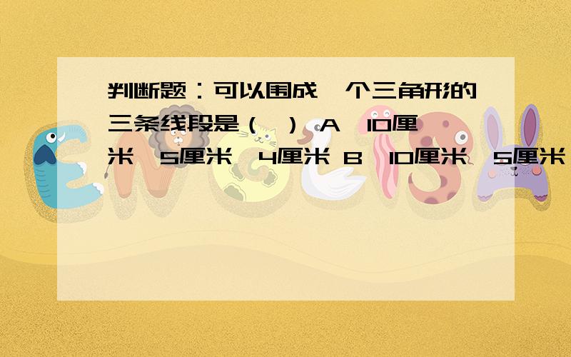 判断题：可以围成一个三角形的三条线段是（ ） A、10厘米、5厘米、4厘米 B、10厘米、5厘米、5厘米C、10厘米、5厘米、6厘米为什么?