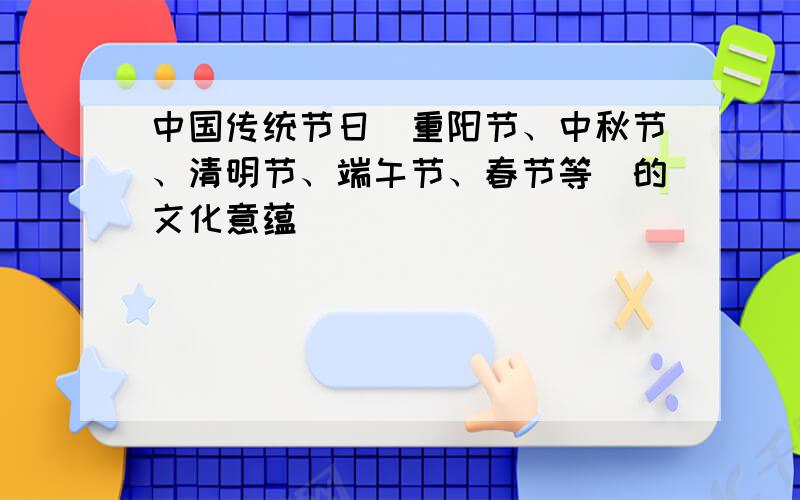 中国传统节日（重阳节、中秋节、清明节、端午节、春节等）的文化意蕴