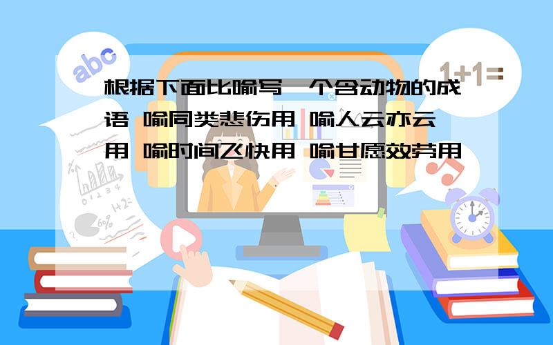 根据下面比喻写一个含动物的成语 喻同类悲伤用 喻人云亦云用 喻时间飞快用 喻甘愿效劳用