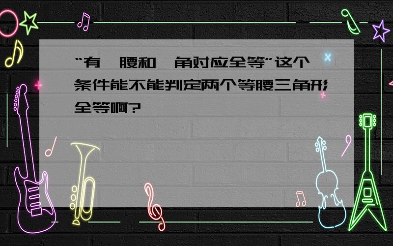 “有一腰和一角对应全等”这个条件能不能判定两个等腰三角形全等啊?