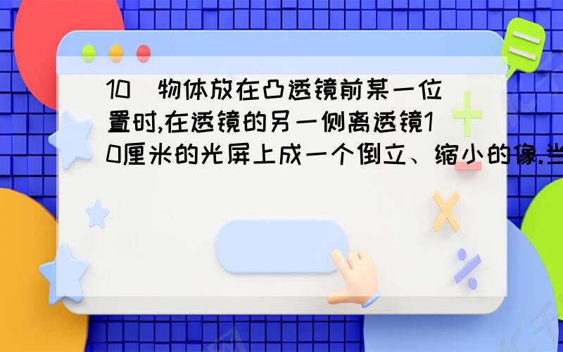 10．物体放在凸透镜前某一位置时,在透镜的另一侧离透镜10厘米的光屏上成一个倒立、缩小的像.当物体移至距凸透镜10厘米处时,所成的是（ ）A．正立放大的虚像 B．正立等大的虚像C．倒立