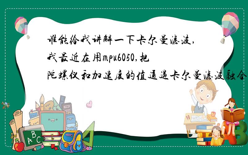 谁能给我讲解一下卡尔曼滤波,我最近在用mpu6050,把陀螺仪和加速度的值通过卡尔曼滤波融合.求C程序!