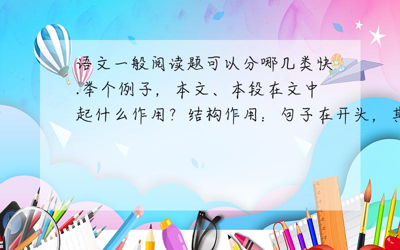 语文一般阅读题可以分哪几类快.举个例子，本文、本段在文中起什么作用？结构作用：句子在开头，其总起作用；句子在中间，起承上启下作用；句子在结尾，起总结全文的作用。