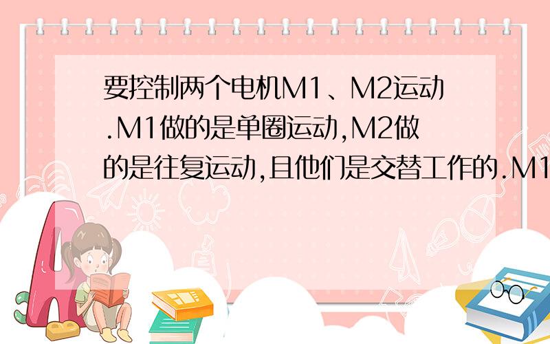 要控制两个电机M1、M2运动.M1做的是单圈运动,M2做的是往复运动,且他们是交替工作的.M1旋转一圈后,在感应器G1位置停止.M2开始做直线运动A点到B点,在感应器G2感应到B点后,电路换向并停止.延时